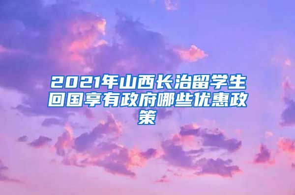 2021年山西长治留学生回国享有政府哪些优惠政策