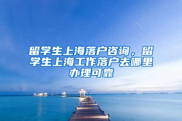 留学生上海落户咨询，留学生上海工作落户去哪里办理可靠