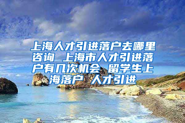 上海人才引进落户去哪里咨询 上海市人才引进落户有几次机会 留学生上海落户 人才引进