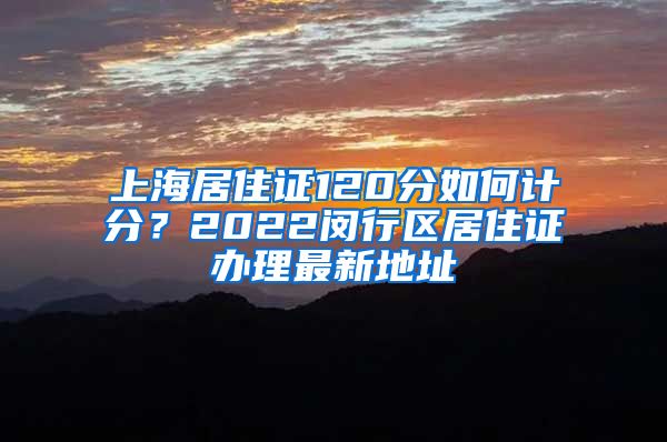 上海居住证120分如何计分？2022闵行区居住证办理最新地址