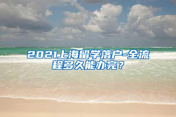 2021上海留学落户-全流程多久能办完？