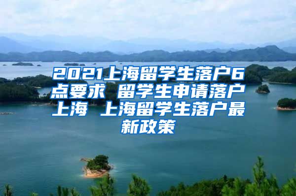 2021上海留学生落户6点要求 留学生申请落户上海 上海留学生落户最新政策