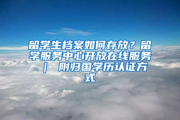 留学生档案如何存放？留学服务中心开放在线服务 ｜ 附归国学历认证方式