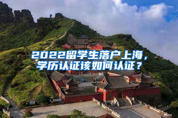 2022留学生落户上海，学历认证该如何认证？