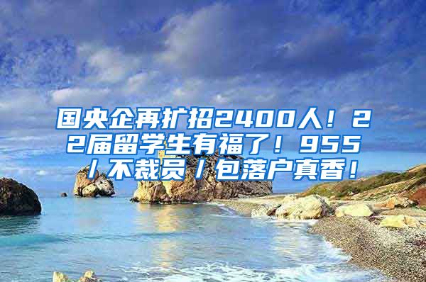 国央企再扩招2400人！22届留学生有福了！955／不裁员／包落户真香！