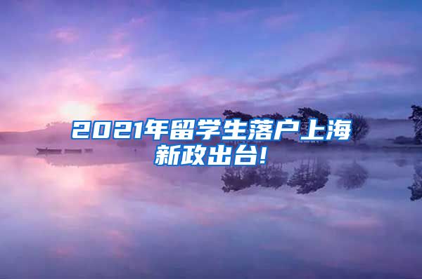 2021年留学生落户上海新政出台!