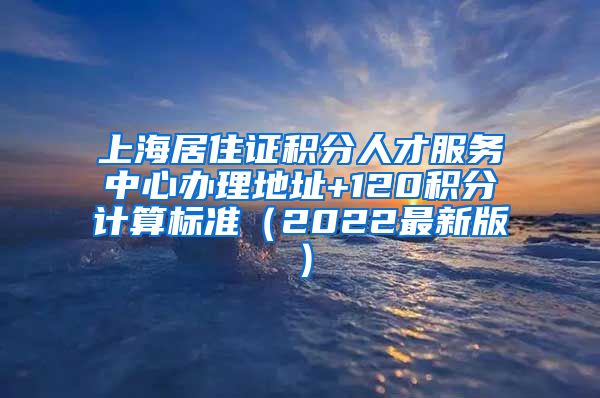 上海居住证积分人才服务中心办理地址+120积分计算标准（2022最新版）