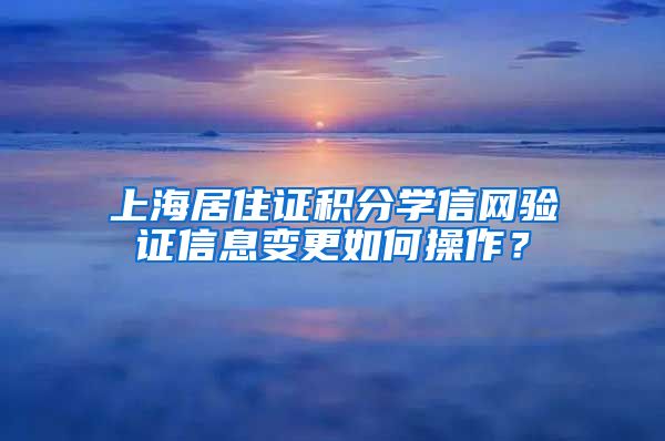 上海居住证积分学信网验证信息变更如何操作？