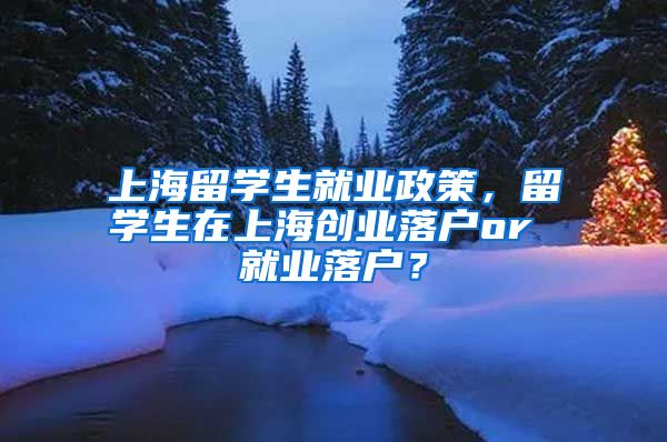 上海留学生就业政策，留学生在上海创业落户or 就业落户？