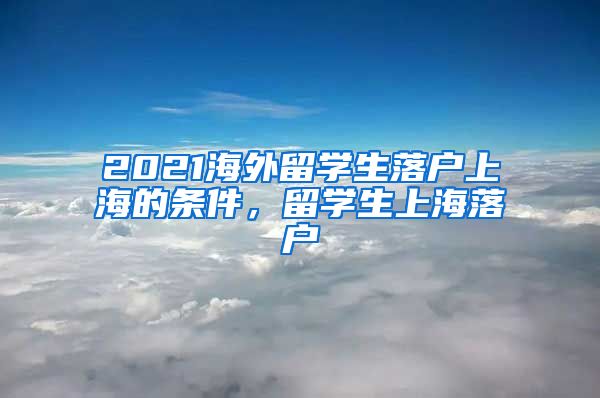 2021海外留学生落户上海的条件，留学生上海落户