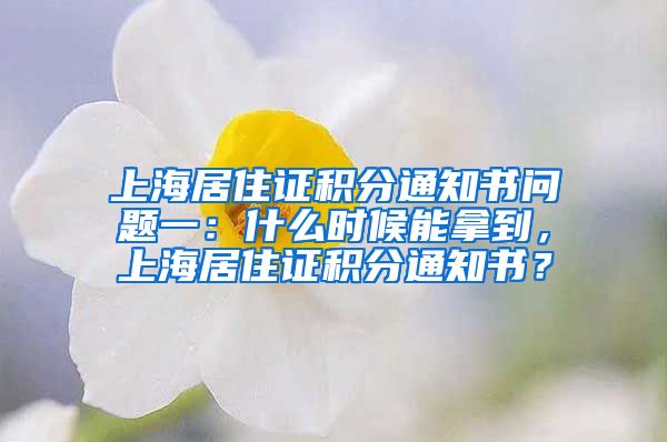 上海居住证积分通知书问题一：什么时候能拿到，上海居住证积分通知书？