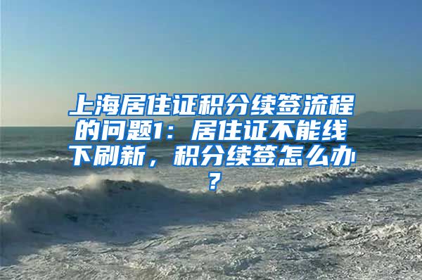 上海居住证积分续签流程的问题1：居住证不能线下刷新，积分续签怎么办？