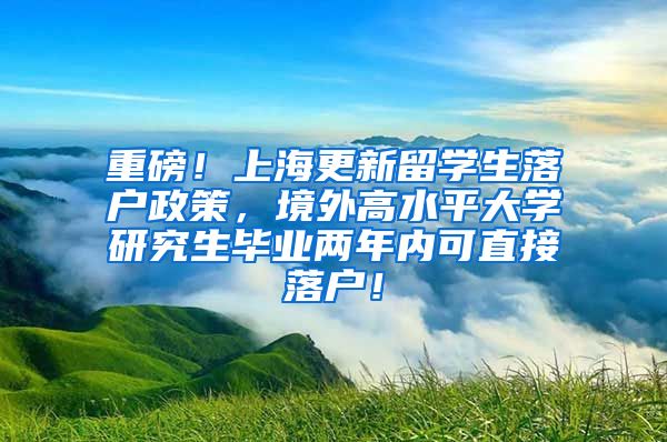 重磅！上海更新留学生落户政策，境外高水平大学研究生毕业两年内可直接落户！