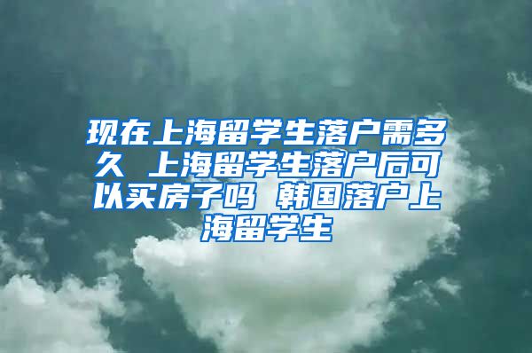 现在上海留学生落户需多久 上海留学生落户后可以买房子吗 韩国落户上海留学生