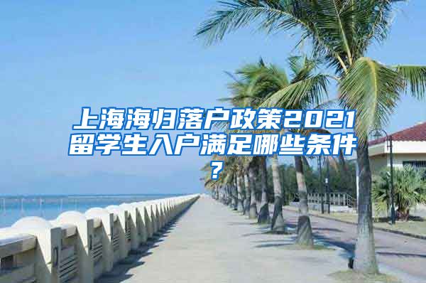 上海海归落户政策2021留学生入户满足哪些条件？