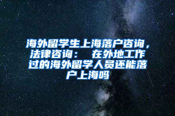 海外留学生上海落户咨询，法律咨询： 在外地工作过的海外留学人员还能落户上海吗