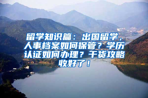 留学知识篇：出国留学，人事档案如何保管？学历认证如何办理？干货攻略收好了！