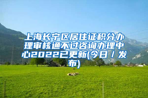 上海长宁区居住证积分办理审核通不过咨询办理中心2022已更新(今日／发布)