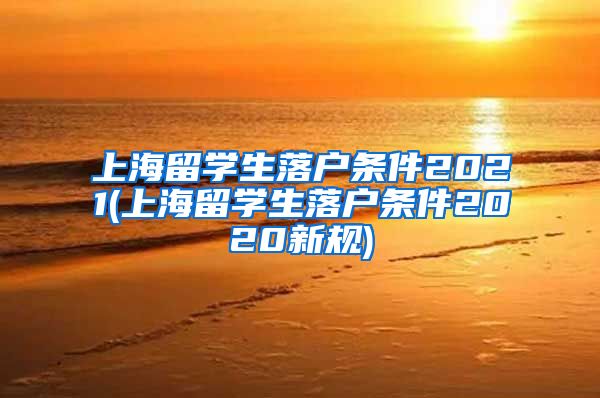 上海留学生落户条件2021(上海留学生落户条件2020新规)