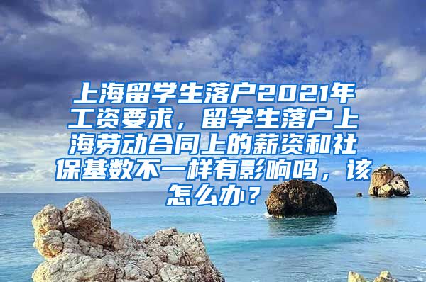 上海留学生落户2021年工资要求，留学生落户上海劳动合同上的薪资和社保基数不一样有影响吗，该怎么办？