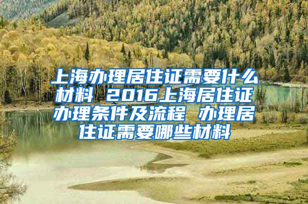 上海办理居住证需要什么材料 2016上海居住证办理条件及流程 办理居住证需要哪些材料