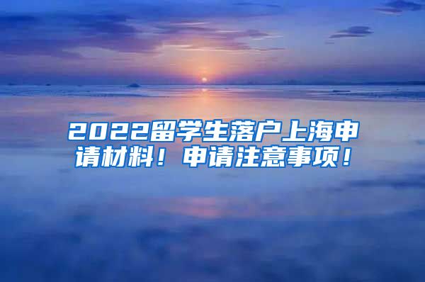 2022留学生落户上海申请材料！申请注意事项！