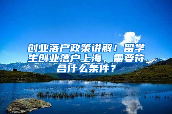 创业落户政策讲解！留学生创业落户上海，需要符合什么条件？