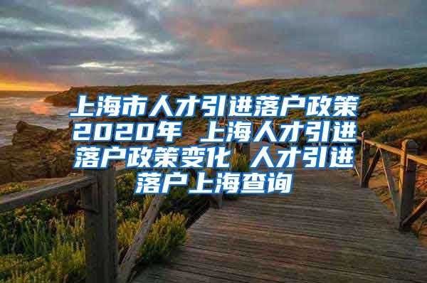 上海市人才引进落户政策2020年 上海人才引进落户政策变化 人才引进落户上海查询