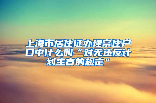 上海市居住证办理常住户口中什么叫“对无违反计划生育的规定”