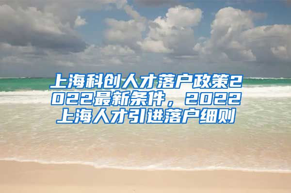 上海科创人才落户政策2022最新条件，2022上海人才引进落户细则