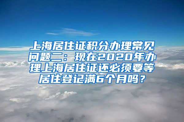 上海居住证积分办理常见问题二：现在2020年办理上海居住证还必须要等居住登记满6个月吗？