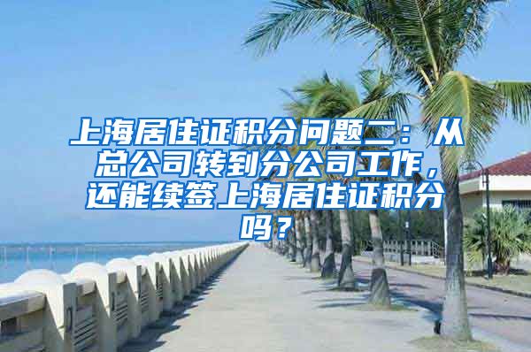 上海居住证积分问题二：从总公司转到分公司工作，还能续签上海居住证积分吗？