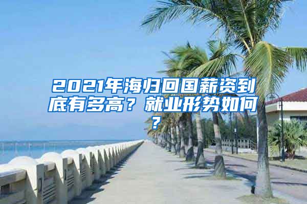 2021年海归回国薪资到底有多高？就业形势如何？