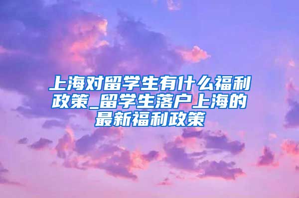 上海对留学生有什么福利政策_留学生落户上海的最新福利政策