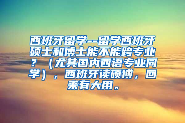 西班牙留学--留学西班牙硕士和博士能不能跨专业？（尤其国内西语专业同学），西班牙读硕博，回来有大用。