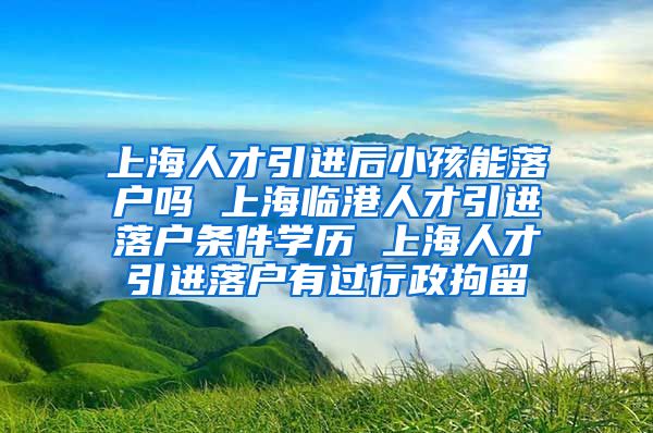 上海人才引进后小孩能落户吗 上海临港人才引进落户条件学历 上海人才引进落户有过行政拘留