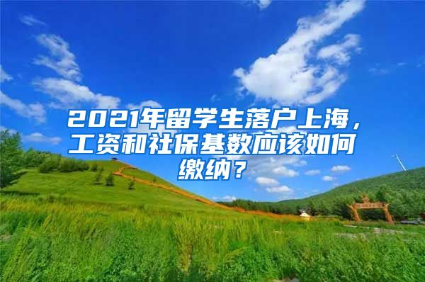 2021年留学生落户上海，工资和社保基数应该如何缴纳？