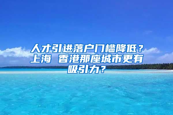 人才引进落户门槛降低？上海 香港那座城市更有吸引力？