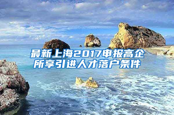 最新上海2017申报高企所享引进人才落户条件