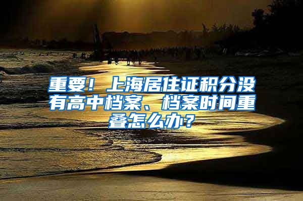 重要！上海居住证积分没有高中档案、档案时间重叠怎么办？