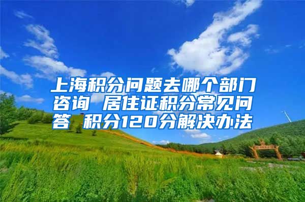 上海积分问题去哪个部门咨询 居住证积分常见问答 积分120分解决办法