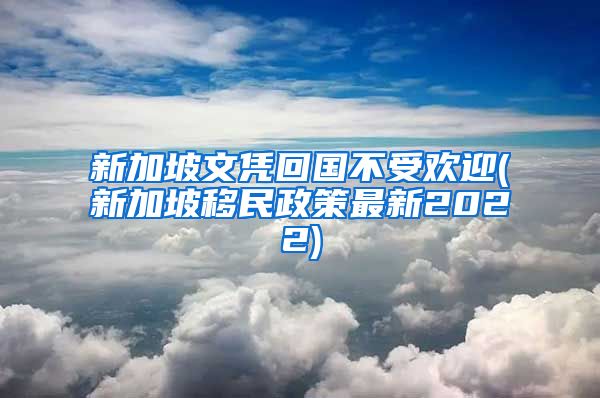 新加坡文凭回国不受欢迎(新加坡移民政策最新2022)