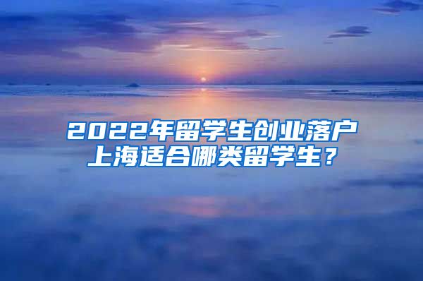 2022年留学生创业落户上海适合哪类留学生？