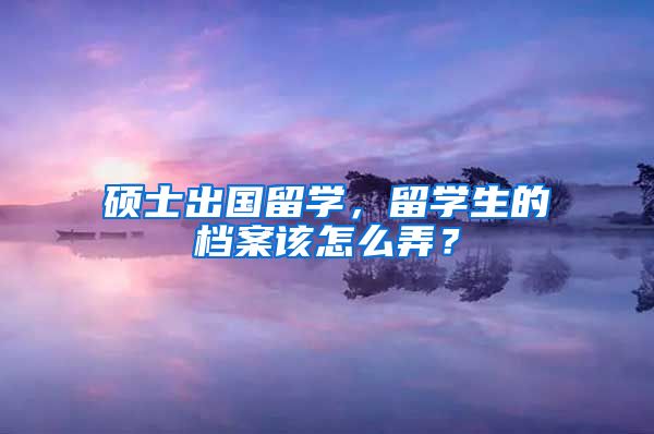 硕士出国留学，留学生的档案该怎么弄？