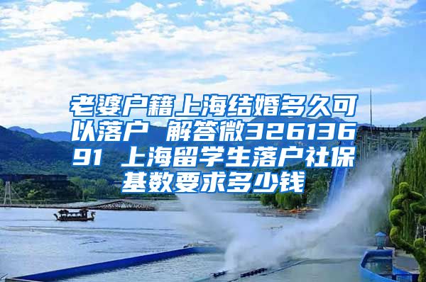 老婆户籍上海结婚多久可以落户 解答微32613691 上海留学生落户社保基数要求多少钱