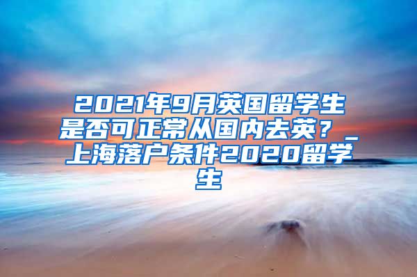 2021年9月英国留学生是否可正常从国内去英？_上海落户条件2020留学生