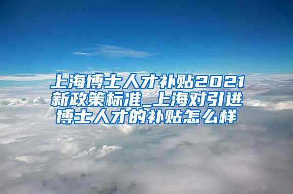 上海博士人才补贴2021新政策标准_上海对引进博士人才的补贴怎么样