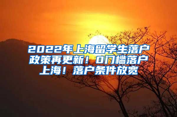 2022年上海留学生落户政策再更新！0门槛落户上海！落户条件放宽