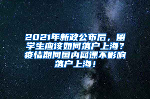 2021年新政公布后，留学生应该如何落户上海？疫情期间国内网课不影响落户上海！