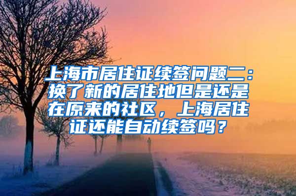 上海市居住证续签问题二：换了新的居住地但是还是在原来的社区，上海居住证还能自动续签吗？